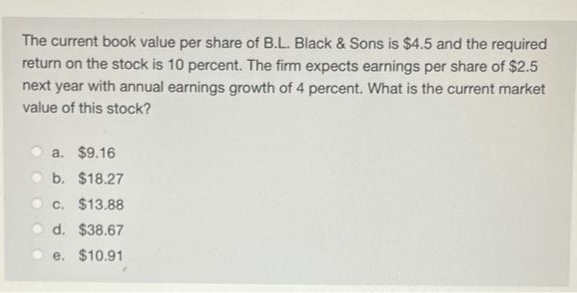 The current book value per share of B.L. Black & Sons is $4.5 and the required
return on the stock is 10 percent. The firm expects earnings per share of $2.5
next year with annual earnings growth of 4 percent. What is the current market
value of this stock?
a. $9.16
b. $18.27
c. $13.88
d. $38.67
e. $10.91