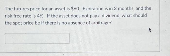 The futures price for an asset is $60. Expiration is in 3 months, and the
risk free rate is 4%. If the asset does not pay a dividend, what should
the spot price be if there is no absence of arbitrage?