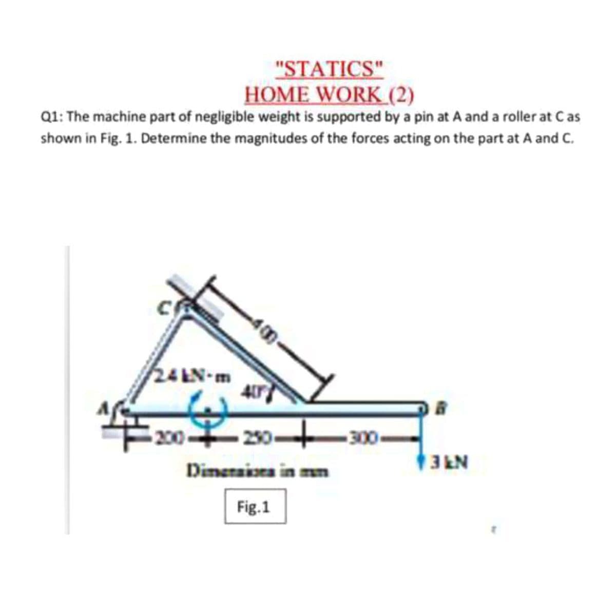 "STATICS"
HOME WORK (2)
Q1: The machine part of negligible weight is supported by a pin at A and a roller at Cas
shown in Fig. 1. Determine the magnitudes of the forces acting on the part at A and C.
24 EN-m
200 230+30-
Dimeraiara in m
3EN
Fig.1
