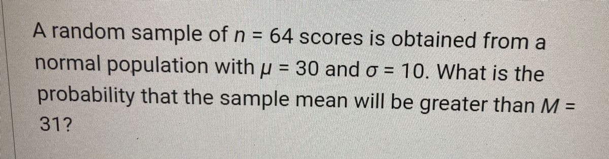 A random sample of n = 64 scores is obtained from a
normal population with µ = 30 and o = 10. What is the
probability that the sample mean will be greater than M =
31?