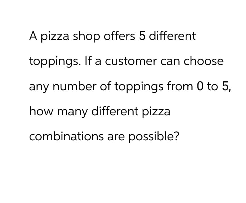 A pizza shop offers 5 different
toppings. If a customer can choose
any number of toppings from 0 to 5,
how many different pizza
combinations are possible?