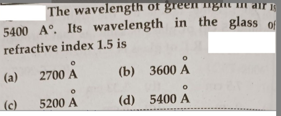 The wavelength of green nga in air is
18
5400 A. Its wavelength in the glass of
refractive index 1.5 is
(a)
(c)
O
2700 A
5200 A
(b) 3600 A
O
(d) 5400 A