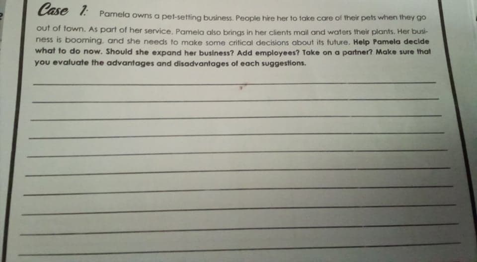 Case 1: Pamela owns a pet-setting business. People hire her to take care of their pets when they go
out of town. As part of her service, Pamela also brings in her clients mail and waters their plants. Her busi-
ness is booming, and she needs to make some critical decisions about its future. Help Pamela decide
what to do now. Should she expand her business? Add employees? Take on a partner? Make sure that
you evaluate the advantages and disadvantages of each suggestions.
