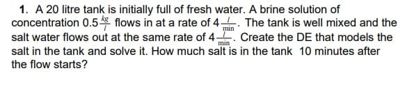 1. A 20 litre tank is initially full of fresh water. A brine solution of
concentration 0.5 flows in at a rate of 4. The tank is well mixed and the
salt water flows out at the same rate of 4. Create the DE that models the
min
min
salt in the tank and solve it. How much salt is in the tank 10 minutes after
the flow starts?