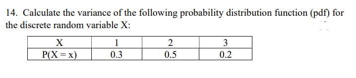 14. Calculate the variance of the following probability distribution function (pdf) for
the discrete random variable X:
X
1
2
3
P(X=X)
0.3
0.5
0.2