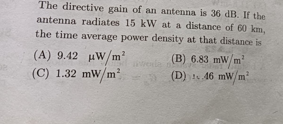 The directive gain of an antenna is 36 dB. If the
antenna radiates 15 kW at a distance of 60 km,
the time average power density at that distance is
(A) 9.42 µW/m²
(B) 6.83 mW/m
²
vede
vede n
(C) 1.32 mW/m
(D) 146 mW/m
