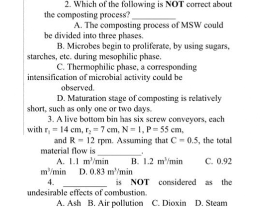 2. Which of the following is NOT correct about
the composting process?
A. The composting process of MSW could
be divided into three phases.
B. Microbes begin to proliferate, by using sugars,
starches, etc. during mesophilic phase.
C. Thermophilic phase, a corresponding
intensification of microbial activity could be
observed.
D. Maturation stage of composting is relatively
short, such as only one or two days.
3. A live bottom bin has six screw conveyors, each
with r, 14 cm, r₂ = 7 cm, N = 1, P = 55 cm,
and R 12 rpm. Assuming that C = 0.5, the total
material flow is
B. 1.2 m³/min
A. 1.1 m³/min
m³/min D. 0.83 m³/min
4.
is NOT considered as the
undesirable effects of combustion.
A. Ash B. Air pollution C. Dioxin D. Steam
C. 0.92