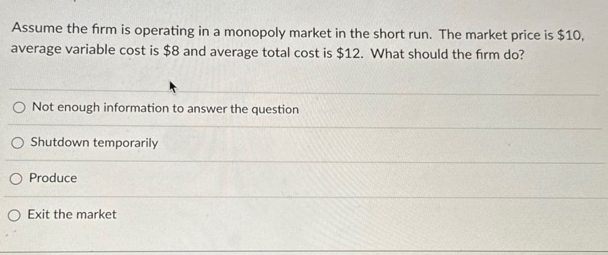 Assume the firm is operating in a monopoly market in the short run. The market price is $10,
average variable cost is $8 and average total cost is $12. What should the firm do?
Not enough information to answer the question
O Shutdown temporarily
Produce
O Exit the market