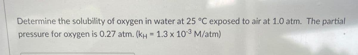 Determine the solubility of oxygen in water at 25 °C exposed to air at 1.0 atm. The partial
pressure for oxygen is 0.27 atm. (KH = 1.3 x 10-3 M/atm)
