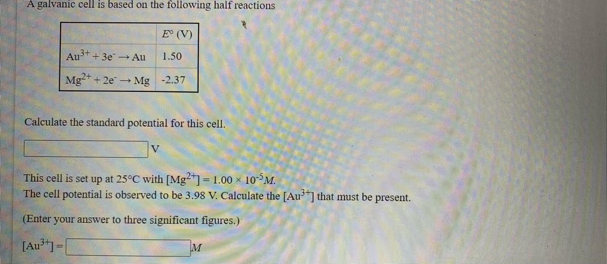 A galvanic cell is based on the following half reactions
E° (V)
Au++ 3e - Au
1.50
Mg+ 2e Mg -2.37
Calculate the standard potential for this cell.
V
This cell is set up at 25°C with [Mg²*] = 1.00 × 10³M.
The cell potential is observed to be 3.98 V. Calculate the [Au"] that must be present.
%3D
(Enter your answer to three significant figures.)
[Au*"]=|
M
