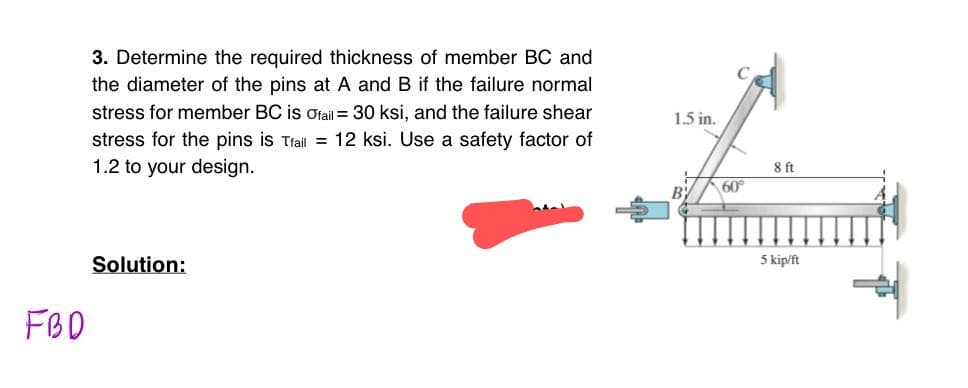 FBD
3. Determine the required thickness of member BC and
the diameter of the pins at A and B if the failure normal
stress for member BC is Ofail = 30 ksi, and the failure shear
stress for the pins is Tfail = 12 ksi. Use a safety factor of
1.2 to your design.
Solution:
1.5 in.
60°
8 ft
5 kip/ft