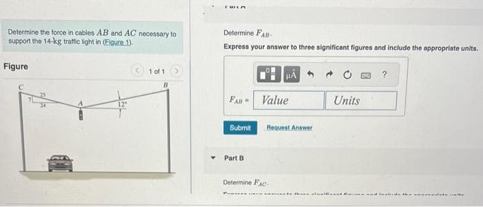 Determine the force in cables AB and AC necessary to
support the 14-kg traffic light in (Figure 1).
Figure
C
1 of 1
B
FUILA
Determine FAB-
Express your answer to three significant figures and include the appropriate units.
FAB=
Submit
Part B
Value
Determine FAC
Request Answer
Units
muenda ikana aluuificant and
?