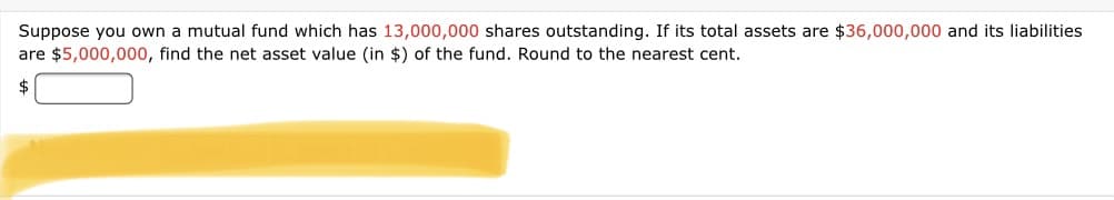 Suppose you own a mutual fund which has 13,000,000 shares outstanding. If its total assets are $36,000,000 and its liabilities
are $5,000,000, find the net asset value (in $) of the fund. Round to the nearest cent.
2$
