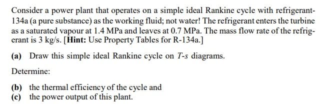 Consider a power plant that operates on a simple ideal Rankine cycle with refrigerant-
134a (a pure substance) as the working fluid; not water! The refrigerant enters the turbine
as a saturated vapour at 1.4 MPa and leaves at 0.7 MPa. The mass flow rate of the refrig-
erant is 3 kg/s. [Hint: Use Property Tables for R-134a.]
(a) Draw this simple ideal Rankine cycle on T-s diagrams.
Determine:
(b) the thermal efficiency of the cycle and
(c) the power output of this plant.
