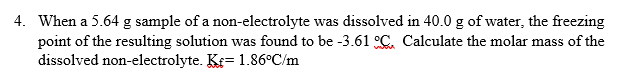 When a 5.64 g sample of a non-electrolyte was dissolved in 40.0 g of water, the freezing
point of the resulting solution was found to be -3.61 C, Calculate the molar mass of the
dissolved non-electrolyte. Kf= 1.86°C/m
