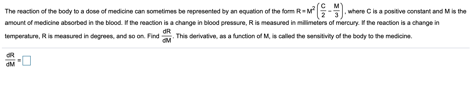 C
M?
(을-)
M
where C is a positive constant and M is the
The reaction of the body to a dose of medicine can sometimes be represented by an equation of the form R =
amount of medicine absorbed in the blood. If the reaction is a change in blood pressure, R is measured in millimeters of mercury. If the reaction is a change in
temperature, R is measured in degrees, and so on. Find
dR
This derivative, as a function of M, is called the sensitivity of the body to the medicine.
dM
