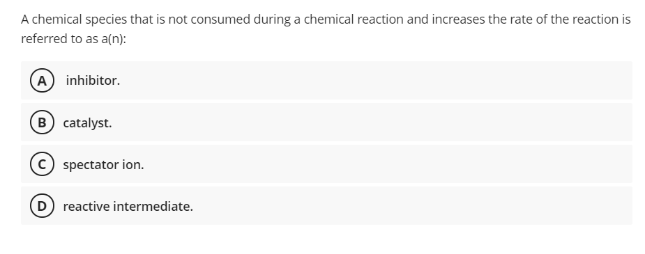 A chemical species that is not consumed during a chemical reaction and increases the rate of the reaction is
referred to as a(n):
A inhibitor.
B
catalyst.
C spectator ion.
D reactive intermediate.
