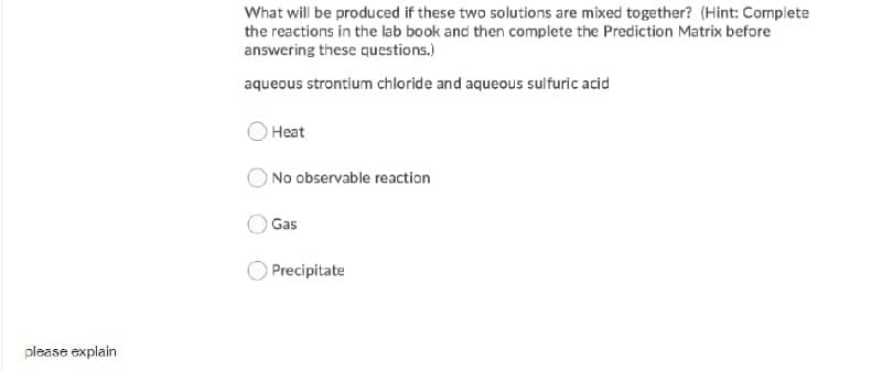 What will be produced if these two solutions are mixed together? (Hint: Complete
the reactions in the lab book and then complete the Prediction Matrix before
answering these questions.)
aqueous strontium chloride and aqueous sulfuric acid
Heat
No observable reaction
OGas
Precipitate
please explain
