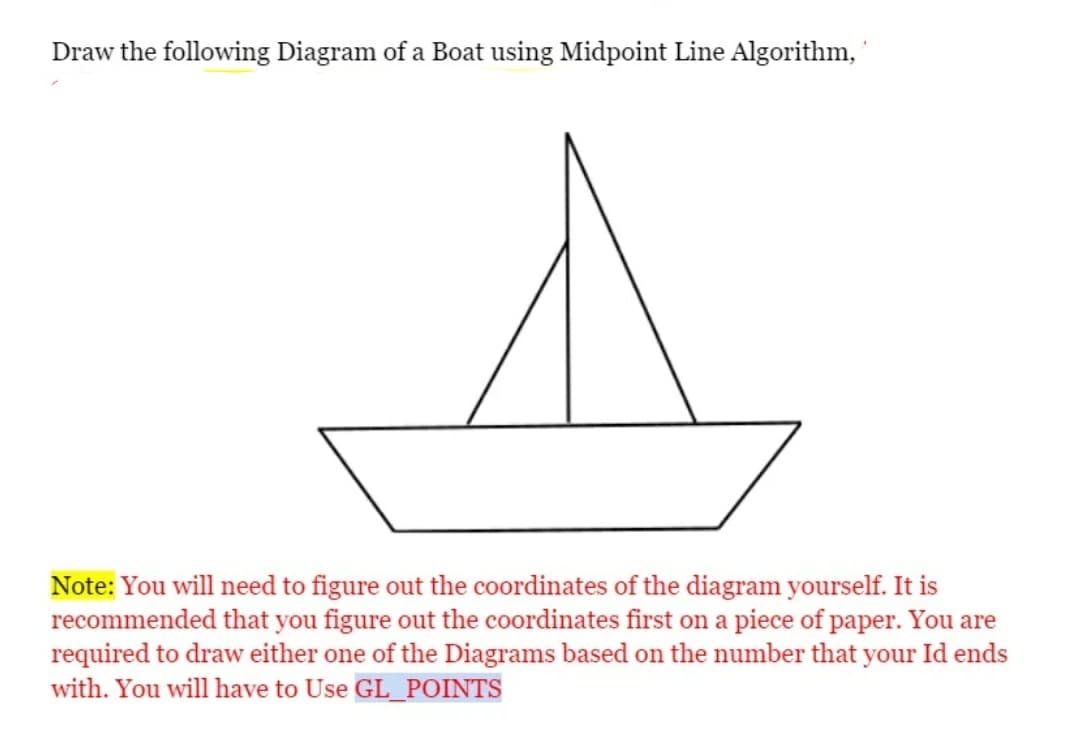 Draw the following Diagram of a Boat using Midpoint Line Algorithm,
Note: You will need to figure out the coordinates of the diagram yourself. It is
recommended that you figure out the coordinates first on a piece of paper. You are
required to draw either one of the Diagrams based on the number that your Id ends
with. You will have to Use GL_POINTS
