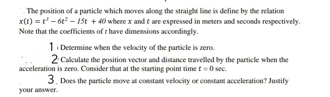 The position of a particle which moves along the straight line is define by the relation
x(t) = t³ – 6t? – 15t + 40 where x and t are expressed in meters and seconds respectively.
Note that the coefficients of t have dimensions accordingly.
Determine when the velocity of the particle is zero.
2 Calculate the position vector and distance travelled by the particle when the
acceleration is zero. Consider that at the starting point timet = 0 sec.
3, Does the particle move at constant velocity or constant acceleration? Justify
your answer.
