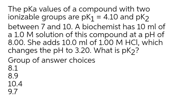 The pka values of a compound with two
ionizable groups are pk1 = 4.10 and pk2
between 7 and 10. A biochemist has 10 ml of
a 1.0 M solution of this compound at a pH of
8.00. She adds 10.0 ml of 1.00 M HCI, which
changes the pH to 3.20. What is pK2?
Group of answer choices
8.1
8.9
10.4
9.7
