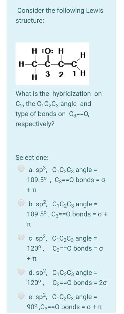 Consider the following Lewis
structure:
H :0: H
H-C-C-
3 2
1 H
H
What is the hybridization on
C2, the C,C2C3 angle and
type of bonds on C3==0,
respectively?
Select one:
a. sp°, C,C2C3 angle =
109.5° , C3==0 bonds = o
+ Tt
b. sp?, C,C2C3 angle =
109.5° , C3==0 bonds = o +
c. sp?, C,C2C3 angle
C3==0 bonds = 0
%3D
120°
+ TI
d. sp?, C,C2C3 angle =
120°, C3==0 bonds = 20
e. sp?, C,C2C3 angle
90°,C3=30 bonds o + n
%3D
