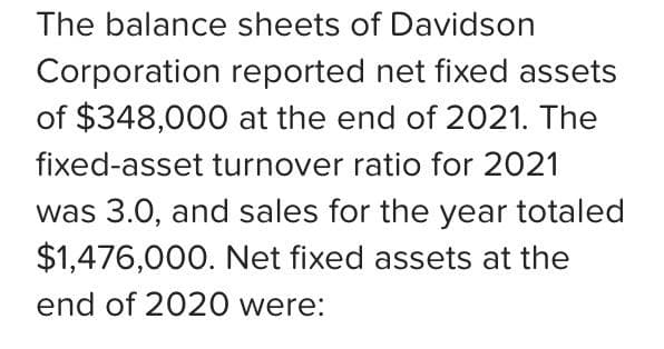 The balance sheets of Davidson
Corporation reported net fixed assets
of $348,000 at the end of 2021. The
fixed-asset turnover ratio for 2021
was 3.0, and sales for the year totaled
$1,476,000. Net fixed assets at the
end of 2020 were: