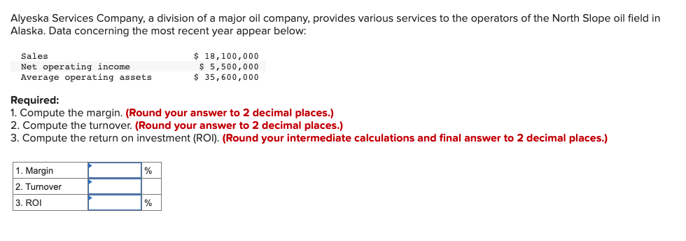 Alyeska Services Company, a division of a major oil company, provides various services to the operators of the North Slope oil field in
Alaska. Data concerning the most recent year appear below:
$ 18,100,000
$ 5,500,000
$ 35,600,000
Sales
Net operating income
Average operating assets
Required:
1. Compute the margin. (Round your answer to 2 decimal places.)
2. Compute the turnover. (Round your answer to 2 decimal places.)
3. Compute the return on investment (ROI). (Round your intermediate calculations and final answer to 2 decimal places.)
1. Margin
2. Turnover
3. ROI
%
