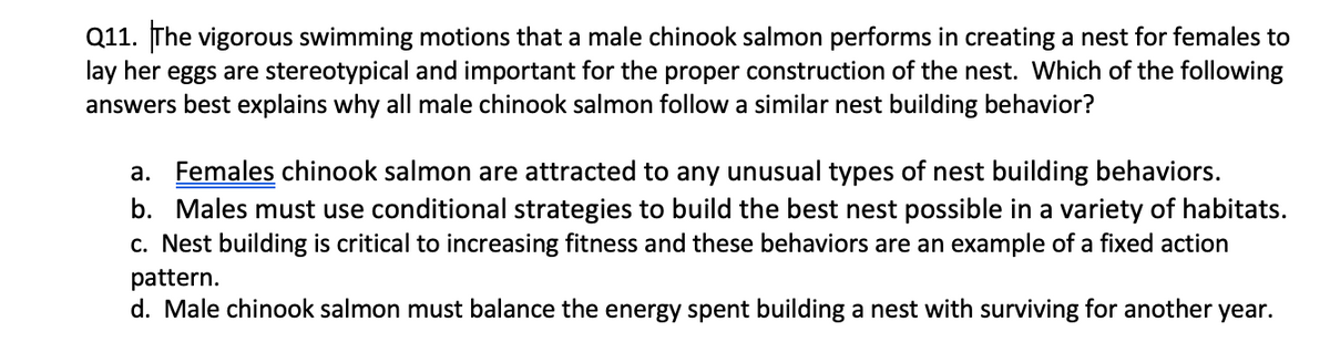 Q11. The vigorous swimming motions that a male chinook salmon performs in creating a nest for females to
lay her eggs are stereotypical and important for the proper construction of the nest. Which of the following
answers best explains why all male chinook salmon follow a similar nest building behavior?
a. Females chinook salmon are attracted to any unusual types of nest building behaviors.
b. Males must use conditional strategies to build the best nest possible in a variety of habitats.
c. Nest building is critical to increasing fitness and these behaviors are an example of a fixed action
pattern.
d. Male chinook salmon must balance the energy spent building a nest with surviving for another year.

