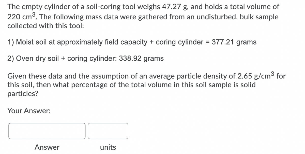 The empty cylinder of a soil-coring tool weighs 47.27 g, and holds a total volume of
220 cm3. The following mass data were gathered from an undisturbed, bulk sample
collected with this tool:
1) Moist soil at approximately field capacity + coring cylinder = 377.21 grams
2) Oven dry soil + coring cylinder: 338.92 grams
Given these data and the assumption of an average particle density of 2.65 g/cm3 for
this soil, then what percentage of the total volume in this soil sample is solid
particles?
Your Answer:
Answer
units
