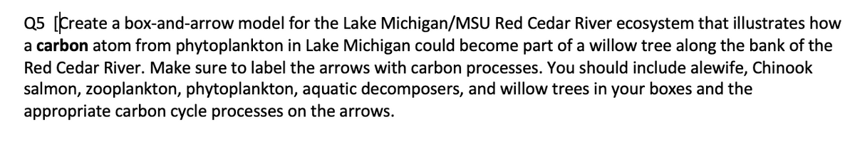 Q5 [Create a box-and-arrow model for the Lake Michigan/MSU Red Cedar River ecosystem that illustrates how
a carbon atom from phytoplankton in Lake Michigan could become part of a willow tree along the bank of the
Red Cedar River. Make sure to label the arrows with carbon processes. You should include alewife, Chinook
salmon, zooplankton, phytoplankton, aquatic decomposers, and willow trees in your boxes and the
appropriate carbon cycle processes on the arrows.
