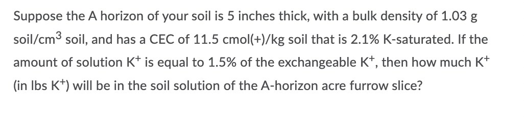 Suppose the A horizon of your soil is 5 inches thick, with a bulk density of 1.03 g
soil/cm3 soil, and has a CEC of 11.5 cmol(+)/kg soil that is 2.1% K-saturated. If the
amount of solution K* is equal to 1.5% of the exchangeable K*, then how much K+
(in Ibs K+) willI be in the soil solution of the A-horizon acre furrow slice?

