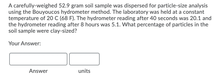 A carefully-weighed 52.9 gram soil sample was dispersed for particle-size analysis
using the Bouyoucos hydrometer method. The laboratory was held at a constant
temperature of 20 C (68 F). The hydrometer reading after 40 seconds was 20.1 and
the hydrometer reading after 8 hours was 5.1. What percentage of particles in the
soil sample were clay-sized?
Your Answer:
Answer
units
