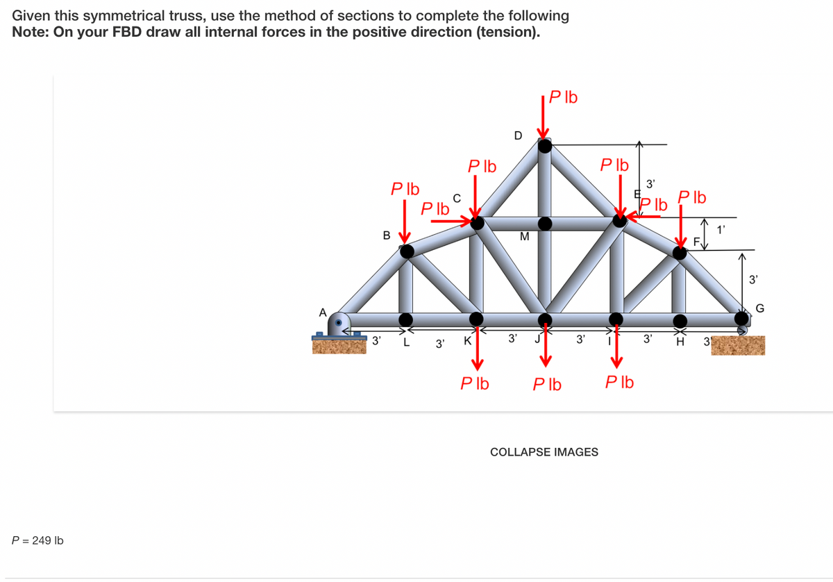 Given this symmetrical truss, use the method of sections to complete the following
Note: On your FBD draw all internal forces in the positive direction (tension).
P Ib
P lb
P lb
P Ib
P Ib
3'
Plb
P Ib
1'
В
M
3'
G
A
3' L 3'
K
3'
3'
3'
H 31
P lb
P lb
P Ib
COLLAPSE IMAGES
P = 249 lb
