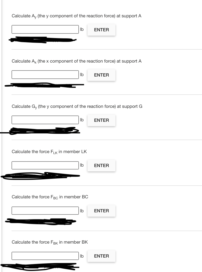 Calculate Ay (the y component of the reaction force) at support A
Ib
ENTER
Calculate Ax (the x component of the reaction force) at support A
lb
ΕΝΤER
Calculate Gy (the y component of the reaction force) at support G
lb
ENTER
Calculate the force FK in member LK
Ib
ENTER
Calculate the force FBC in member BC
Ib
ENTER
Calculate the force FBK in member BK
Ib
ENTER
