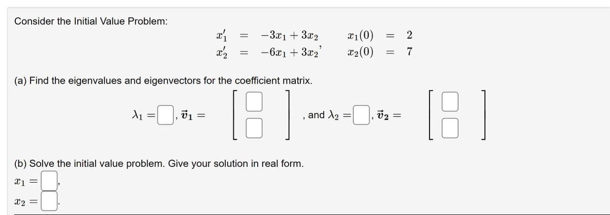 Consider the Initial Value Problem:
X1
=
(a) Find the eigenvalues and eigenvectors for the coefficient matrix.
181
v1
x₁
x^2
=
=
- 3x₁ + 3x₂
9
- 6x1 + 3x₂
"
(b) Solve the initial value problem. Give your solution in real form.
X1 =
x2 =
and A2
x₁ (0)
x₂ (0)
=
"
=
=
V2
=
2
7
[8]