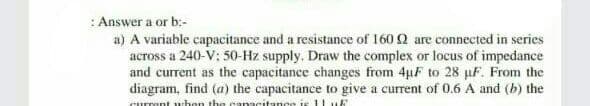 :Answer a or b:-
a) A variable capacitance and a resistance of 160 2 are connected in series
across a 240-V; 50-Hz supply. Draw the complex or locus of impedance
and current as the capacitance changes from 4µF to 28 µF. From the
diagram, find (a) the capacitance to give a current of 0.6 A and (b) the
Curmnt uhon the canacitance is11 uf
