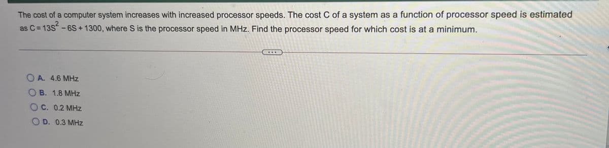 The cost of a computer system increases with increased processor speeds. The cost C of a system as a function of processor speed is estimated
as C= 13S -6S+ 1300, where S is the processor speed in MHz. Find the processor speed for which cost is at a minimum.
O A. 4.6 MHz
O B. 1.8 MHz
O C. 0.2 MHz
O D. 0.3 MHz
