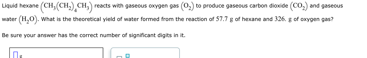 Liquid hexane (CH₂(CH₂) CH₂) reacts with gaseous oxygen gas (0₂) to produce gaseous carbon dioxide (CO₂) and gaseous
water (H₂O). What is the theoretical yield of water formed from the reaction of 57.7 g of hexane and 326. g of oxygen gas?
Be sure your answer has the correct number of significant digits in it.
g