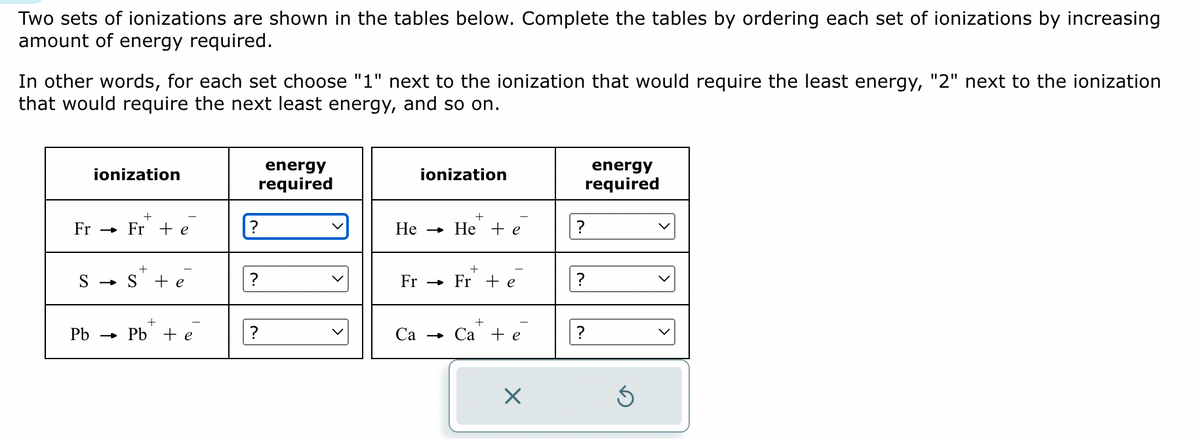 Two sets of ionizations are shown in the tables below. Complete the tables by ordering each set of ionizations by increasing
amount of energy required.
In other words, for each set choose "1" next to the ionization that would require the least energy, "2" next to the ionization
that would require the next least energy, and so on.
ionization
Fr Fr te
+
S S + e
Pb Pb + e
energy
required
?
?
?
He
ionization
-
Fr →
+
He e
+
Fr + e
Ca → Ca + e
X
energy
required
?
?
?
Ś