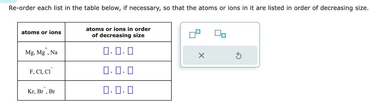 Re-order each list in the table below, if necessary, so that the atoms or ions in it are listed in order of decreasing size.
atoms or ions
+
Mg, Mg, Na
F, C1, C1
Kr, Br, Br
atoms or ions in order
of decreasing size
0.0.0
0,0,0
0.0.0
X
Ś