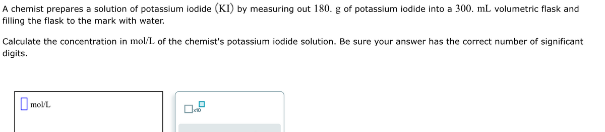 A chemist prepares a solution of potassium iodide (KI) by measuring out 180. g of potassium iodide into a 300. mL volumetric flask and
filling the flask to the mark with water.
Calculate the concentration in mol/L of the chemist's potassium iodide solution. Be sure your answer has the correct number of significant
digits.
mol/L
x10
