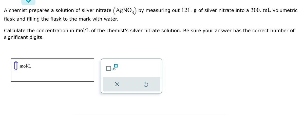 A chemist prepares a solution of silver nitrate (AgNO3) by measuring out 121. g of silver nitrate into a 300. mL volumetric
flask and filling the flask to the mark with water.
Calculate the concentration in mol/L of the chemist's silver nitrate solution. Be sure your answer has the correct number of
significant digits.
Ú mol/L
x10
X