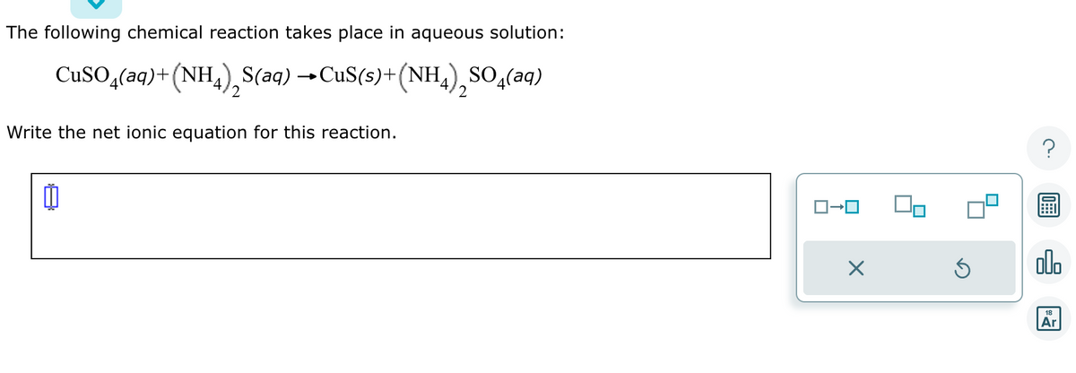 The following chemical reaction takes place in aqueous solution:
CuSO4(aq) + (NH4)S(aq) →CuS(s)+(NH₁), SO(aq)
2
Write the net ionic equation for this reaction.
Ď
ロ→ロ
X
Ś
00.
18
Ar