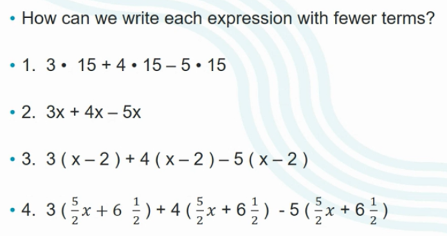 • How can we write each expression with fewer terms?
• 1. 3• 15 + 4 • 15 – 5• 15
• 2. 3x + 4x – 5x
• 3. 3(x- 2) + 4 ( x – 2 ) – 5 ( x – 2)
4. 3(x+6 ) + 4 (x + 6 ) - 5 (,x + 6 )
