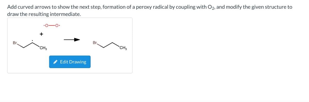 Add curved arrows to show the next step, formation of a peroxy radical by coupling with O2, and modify the given structure to
draw the resulting intermediate.
Br
+
CH3
Edit Drawing
Br.
CH3