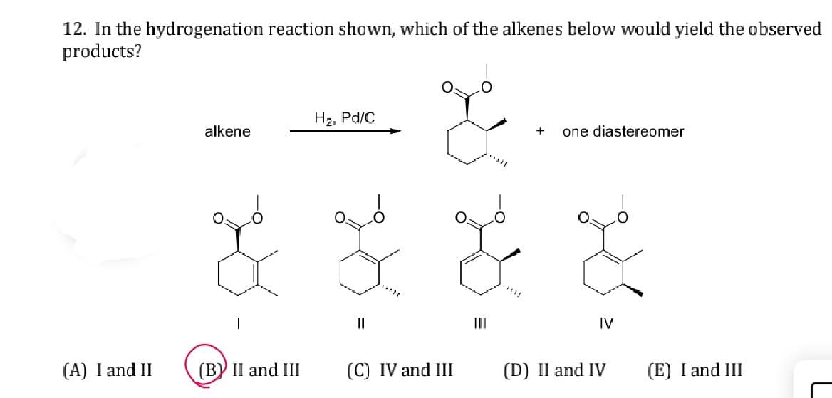12. In the hydrogenation reaction shown, which of the alkenes below would yield the observed
products?
H₂, Pd/C
alkene
+
one diastereomer
||
III
IV
(A) I and II
(B) II and III
(C) IV and III
(D) II and IV
(E) I and III