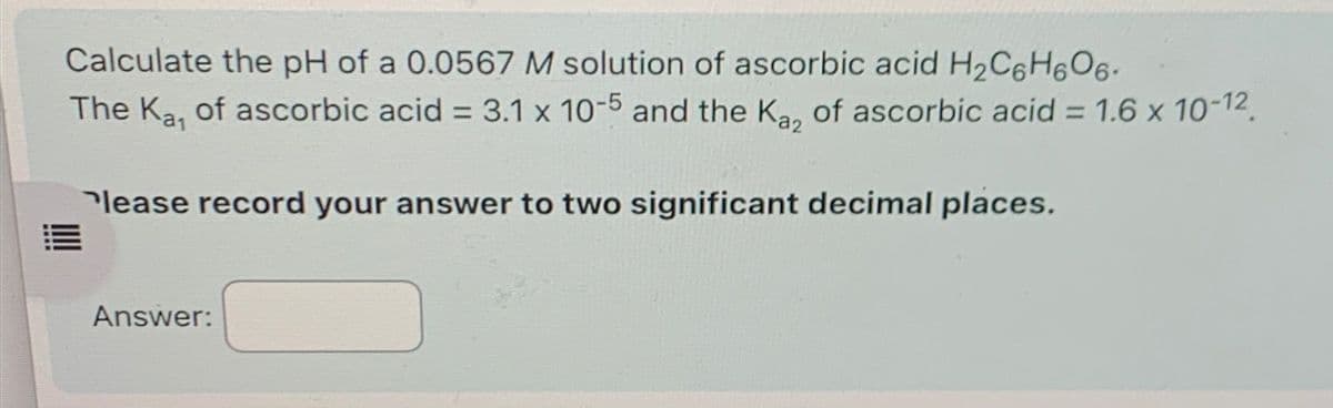 Calculate the pH of a 0.0567 M solution of ascorbic acid H2C6H6O6.
The Ka, of ascorbic acid = 3.1 x 10-5 and the Ka, of ascorbic acid = 1.6 x 10-12
Please record your answer to two significant decimal places.
Answer: