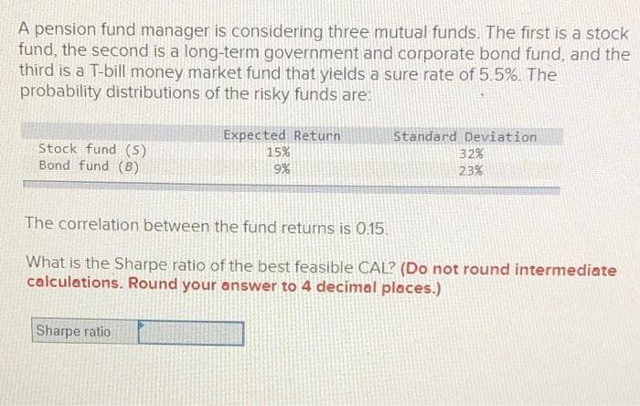 A pension fund manager is considering three mutual funds. The first is a stock
fund, the second is a long-term government and corporate bond fund, and the
third is a T-bill money market fund that yields a sure rate of 5.5%. The
probability distributions of the risky funds are:
Expected Return
15%
9%
Standard Deviation
Stock fund (S)
Bond fund (B)
32%
23%
The correlation between the fund returns is 0.15.
What is the Sharpe ratio of the best feasible CAL? (Do not round intermediate
calculations. Round your answer to 4 decimal places.)
Sharpe ratio
