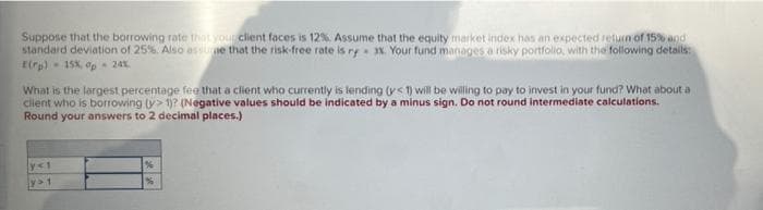 Suppose that the borrowing rate that your client faces is 12% Assume that the equity market index has an expected return of 15% and
standard deviation of 25%. Also essuie that the risk free rate is ry %. Your fund manages a risky portfollo, with the following details
E(rp) - 15X, op 24x.
What is the largest percentage fee that a client who currently is lending (ys 1) will be willing to pay to invest in your fund? What about a
client who is borrowing y> 1? (Negative values should be indicated by a minus sign. Do not round intermediate calculations.
Round your answers to 2 decimal places.)
y<1
